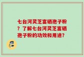 七台河灵芝富硒孢子粉？了解七台河灵芝富硒孢子粉的功效和用途？
