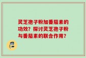 灵芝孢子粉加番茄素的功效？探讨灵芝孢子粉与番茄素的联合作用？