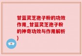 甘蓝灵芝孢子粉的功效作用_甘蓝灵芝孢子粉的神奇功效与作用解析)