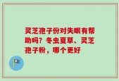 灵芝孢子份对失眠有帮助吗？冬虫夏草、灵芝孢子粉，哪个更好