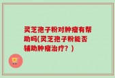灵芝孢子粉对肿瘤有帮助吗(灵芝孢子粉能否辅助肿瘤治疗？)