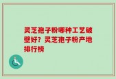 灵芝孢子粉哪种工艺破壁好？灵芝孢子粉产地排行榜