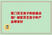 厦门灵芝孢子粉胶囊店铺？破壁灵芝孢子粉产品哪家好