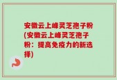 安徽云上峰灵芝孢子粉(安徽云上峰灵芝孢子粉：提高免疫力的新选择)