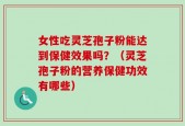 女性吃灵芝孢子粉能达到保健效果吗？（灵芝孢子粉的营养保健功效有哪些）