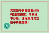 灵芝孢子粉破壁要炒熟吗(重要提醒：炒熟或不炒熟，这样服用灵芝孢子粉更健康)