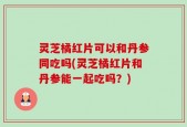 灵芝橘红片可以和丹参同吃吗(灵芝橘红片和丹参能一起吃吗？)