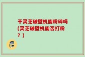 干灵芝破壁机能粉碎吗(灵芝破壁机能否打粉？)