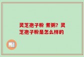 灵芝孢子粉 煮粥？灵芝孢子粉是怎么样的