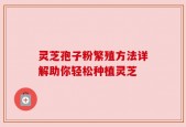 灵芝孢子粉繁殖方法详解助你轻松种植灵芝