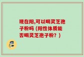 现在阳,可以喝灵芝孢子粉吗 (阳性体质能否喝灵芝孢子粉？)