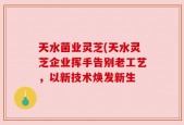 天水菌业灵芝(天水灵芝企业挥手告别老工艺，以新技术焕发新生