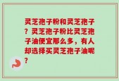 灵芝孢子粉和灵芝孢子？灵芝孢子粉比灵芝孢子油便宜那么多，有人却选择买灵芝孢子油呢？