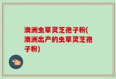 澳洲虫草灵芝孢子粉(澳洲出产的虫草灵芝孢子粉)