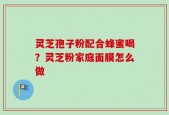 灵芝孢子粉配合蜂蜜喝？灵芝粉家庭面膜怎么做