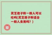 灵芝孢子粉一般人可以吃吗(灵芝孢子粉适合一般人食用吗？)