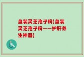 盘装灵芝孢子粉(盘装灵芝孢子粉——护肝养生神器)