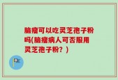 脑瘤可以吃灵芝孢子粉吗(脑瘤病人可否服用灵芝孢子粉？)