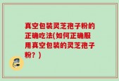 真空包装灵芝孢子粉的正确吃法(如何正确服用真空包装的灵芝孢子粉？)