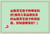 山西灵芝孢子粉哪家的好(推荐几家品质优良的山西灵芝孢子粉供应商，你知道哪家好？)