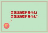 灵芝超级原料是什么(灵芝超级原料是什么？)