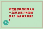 灵芝孢子能存放多久吃一次(灵芝孢子有效期多久？适合多久食用？)