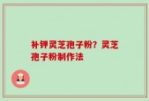 补钾灵芝孢子粉？灵芝孢子粉制作法