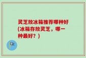 灵芝放冰箱推荐哪种好(冰箱存放灵芝，哪一种最好？)
