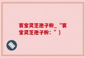 寰宝灵芝孢子粉_“寰宝灵芝孢子粉：”)