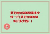 灵芝的价格等级是多少钱一斤(灵芝价格等级：每斤多少钱？)