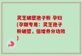 灵芝破壁孢子粉 孕妇(孕期专用：灵芝孢子粉破壁，倍增养分功效)