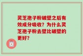 灵芝孢子粉破壁之后有效成分吸收？为什么灵芝孢子粉去壁比破壁的更好？
