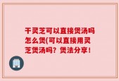 干灵芝可以直接煲汤吗怎么煲(可以直接用灵芝煲汤吗？煲法分享！