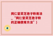 同仁堂灵芝孢子粉用法_“同仁堂灵芝孢子粉的正确使用方法”)