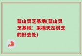 蓝山灵芝基地(蓝山灵芝基地：采摘天然灵芝的好去处)
