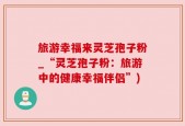 旅游幸福来灵芝孢子粉_“灵芝孢子粉：旅游中的健康幸福伴侣”)