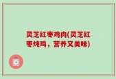 灵芝红枣鸡肉(灵芝红枣炖鸡，营养又美味)