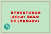 灵芝炖筒骨的家常做法(家庭必备：简单易学的灵芝筒骨炖汤做法)