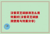 汉香灵芝调肤液怎么用效果好(汉香灵芝调肤液使用与效果分享)