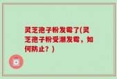 灵芝孢子粉发霉了(灵芝孢子粉受潮发霉，如何防止？)