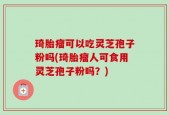 琦胎瘤可以吃灵芝孢子粉吗(琦胎瘤人可食用灵芝孢子粉吗？)