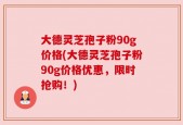 大德灵芝孢子粉90g价格(大德灵芝孢子粉90g价格优惠，限时抢购！)