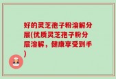 好的灵芝孢子粉溶解分层(优质灵芝孢子粉分层溶解，健康享受到手)