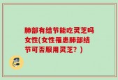 肺部有结节能吃灵芝吗女性(女性罹患肺部结节可否服用灵芝？)