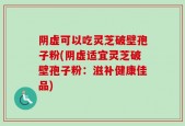 阴虚可以吃灵芝破壁孢子粉(阴虚适宜灵芝破壁孢子粉：滋补健康佳品)