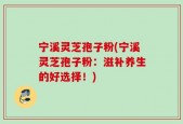 宁溪灵芝孢子粉(宁溪灵芝孢子粉：滋补养生的好选择！)