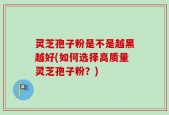灵芝孢子粉是不是越黑越好(如何选择高质量灵芝孢子粉？)