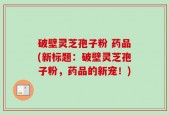 破壁灵芝孢子粉 药品(新标题：破壁灵芝孢子粉，药品的新宠！)