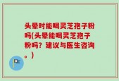 头晕时能喝灵芝孢子粉吗(头晕能喝灵芝孢子粉吗？建议与医生咨询。)
