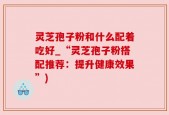 灵芝孢子粉和什么配着吃好_“灵芝孢子粉搭配推荐：提升健康效果”)